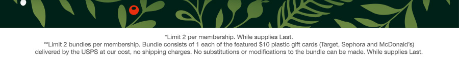 *Limit 2 per membership. While supplies Last. **Limit 2 bundles per membership. Bundle consists of 1 each of the featured $10 plastic gift cards (Target, Sephora and McDonald’s) delivered by the USPS at our cost, no shipping charges. No substitutions or modifications to the bundle can be made. While supplies Last.