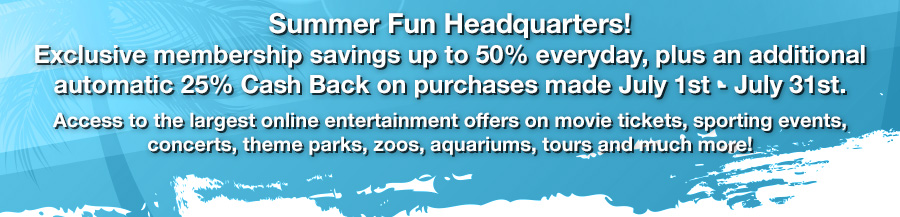 Summer Fun Headquarters!
					Exclusive membership savings up to 50% everyday, plus an additional automatic 25% Cash Back on purchases made July 1st - July 31st. Access to the largest online entertainment offers on
movie tickets, sporting events, concerts, theme parks, zoos, aquariums, tours and much more!