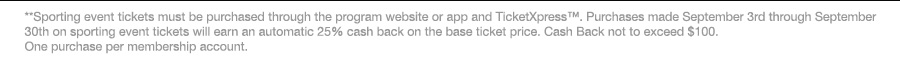 **Sporting event tickets must be purchased through the program website or app and TicketXpress™. Purchases made September 3rd through September 30th on sporting event tickets will earn an automatic 25% cash back on the base ticket price. Cash Back not to exceed $100. One purchase per membership account.