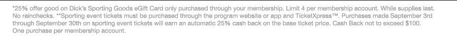 *25% offer good on Dick’s Sporting Goods eGift Card only purchased through your membership. Limit 4 per membership account. While supplies last. No rainchecks. **Sporting event tickets must be purchased through the program website or app and TicketXpress™. Purchases made September 3rd through September 30th on sporting event tickets will earn an automatic 25% cash back on the base ticket price. Cash Back not to exceed $100. One purchase per membership account.
